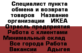 Специалист пункта обмена и возврата товаров › Название организации ­ ИКЕА › Отрасль предприятия ­ Работа с клиентами › Минимальный оклад ­ 1 - Все города Работа » Вакансии   . Адыгея респ.,Адыгейск г.